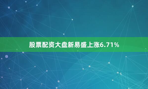 股票配资大盘新易盛上涨6.71%