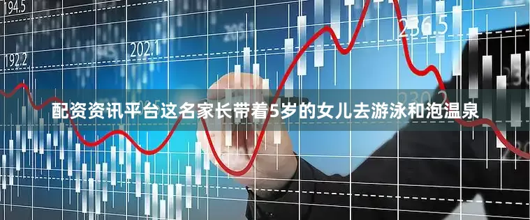 配资资讯平台这名家长带着5岁的女儿去游泳和泡温泉