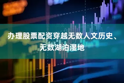 办理股票配资穿越无数人文历史、无数湖泊湿地