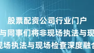 股票配资公司行业门户配资袁昆与同事们将非现场执法与现场检查深度融合