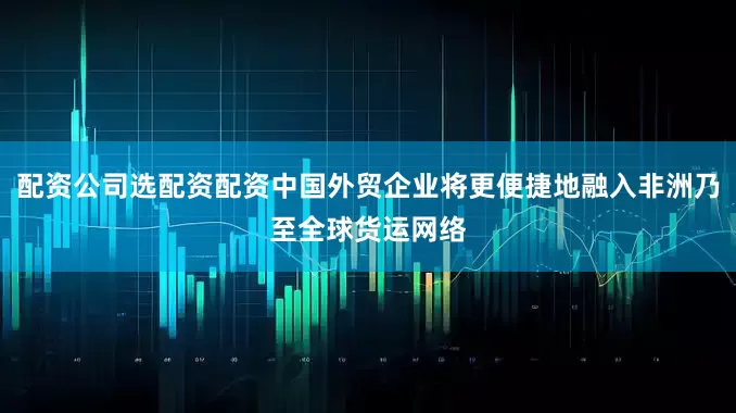 配资公司选配资配资中国外贸企业将更便捷地融入非洲乃至全球货运网络
