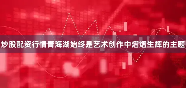 炒股配资行情青海湖始终是艺术创作中熠熠生辉的主题