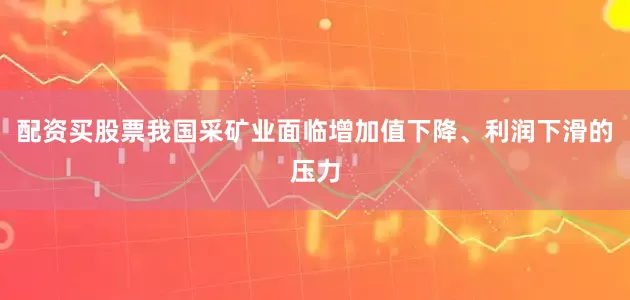 配资买股票我国采矿业面临增加值下降、利润下滑的压力