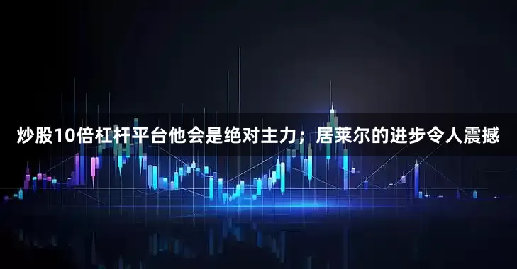 炒股10倍杠杆平台他会是绝对主力；居莱尔的进步令人震撼